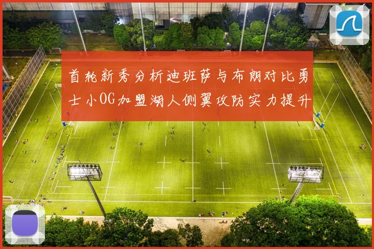 首轮新秀分析迪班萨与布朗对比勇士小OG加盟湖人侧翼攻防实力提升