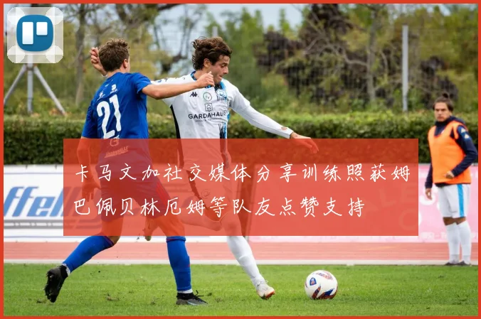 卡马文加社交媒体分享训练照获姆巴佩贝林厄姆等队友点赞支持