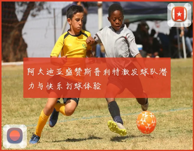 阿夫迪亚盛赞斯普利特激发球队潜力与快乐打球体验