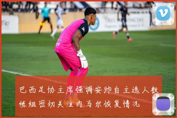 巴西足协主席强调安帅自主选人教练组密切关注内马尔恢复情况