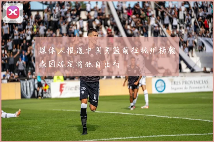 媒体人报道中国男篮前往杭州杨瀚森因规定将独自出行