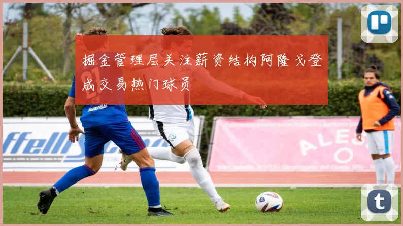 掘金管理层关注薪资结构阿隆戈登成交易热门球员