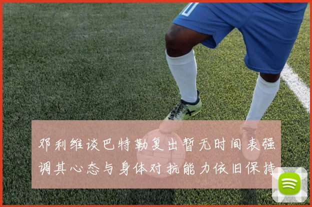 邓利维谈巴特勒复出暂无时间表强调其心态与身体对抗能力依旧保持