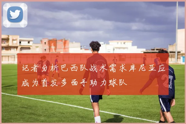 记者分析巴西队战术需求库尼亚应成为首发多面手助力球队