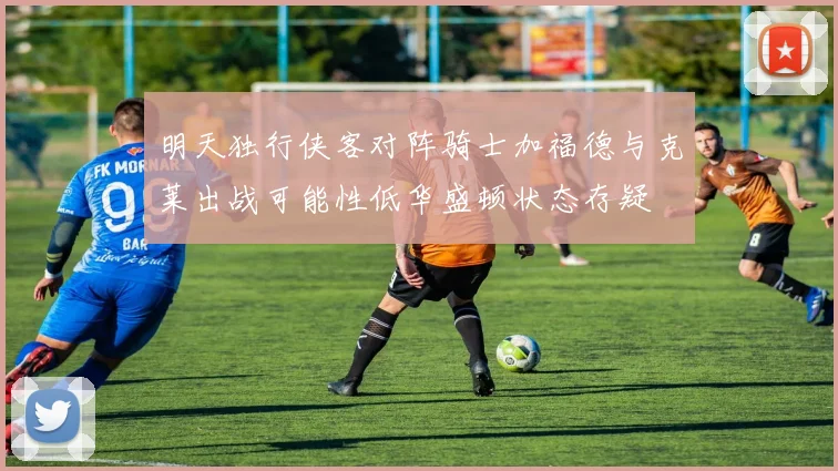 明天独行侠客对阵骑士加福德与克莱出战可能性低华盛顿状态存疑