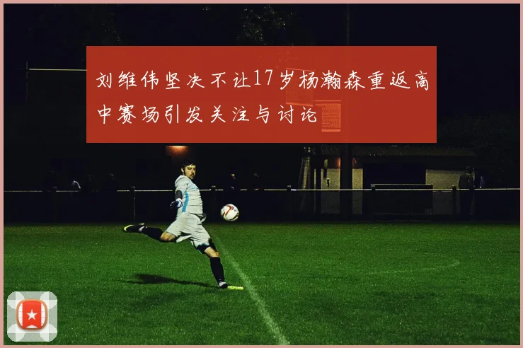刘维伟坚决不让17岁杨瀚森重返高中赛场引发关注与讨论